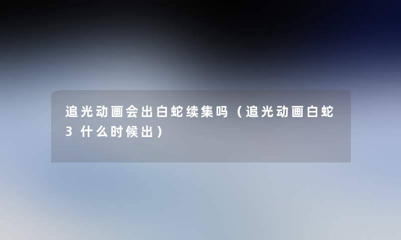 追光动画会出白蛇续集吗（追光动画白蛇3什么时候出）