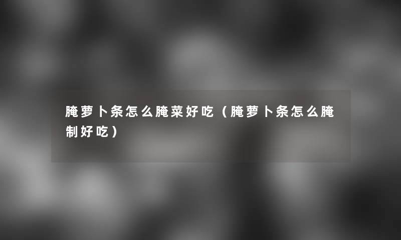 腌萝卜条怎么腌菜好吃（腌萝卜条怎么腌制好吃）