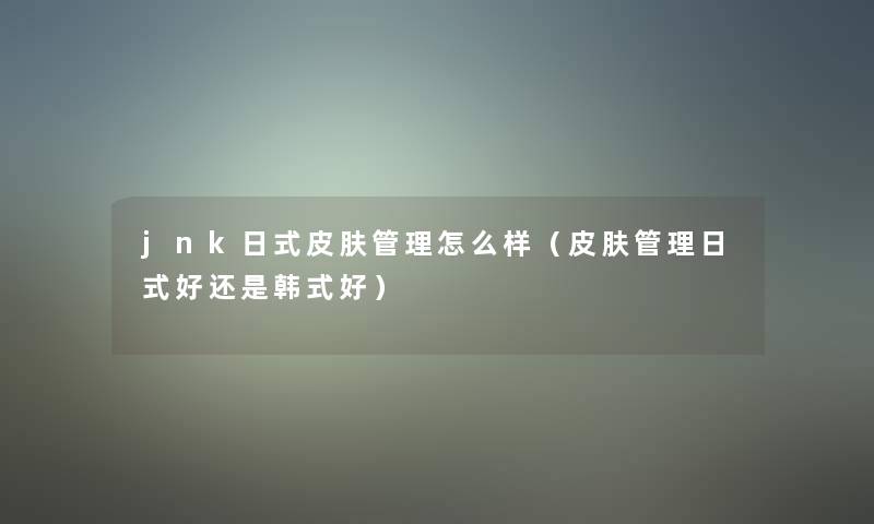 jnk日式皮肤管理怎么样(皮肤管理日式好还是韩式好) jnk日式皮肤管理怎么样(皮肤管理日式好还是韩式好)