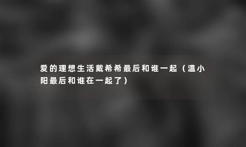 爱的理想生活戴希希这里要说和谁一起（温小阳这里要说和谁在一起了）