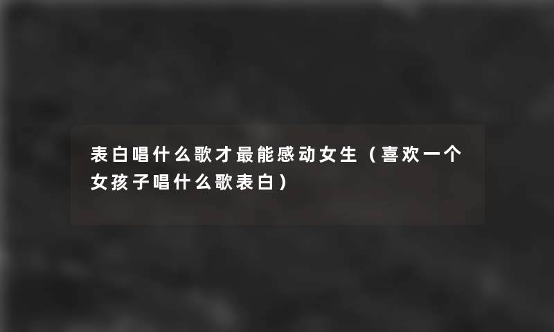 表白唱什么歌才能感动女生（喜欢一个女孩子唱什么歌表白）