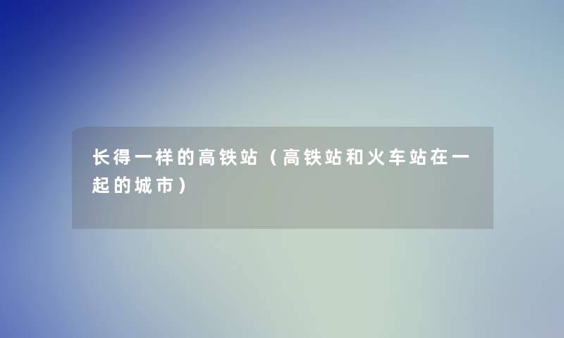 长得一样的高铁站(高铁站和火车站在一起的城市) 长得一样的高铁站(高铁站和火车站在一起的城市)