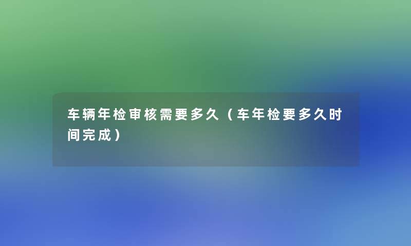 车辆年检审核需要多久（车年检要多久时间完成）
