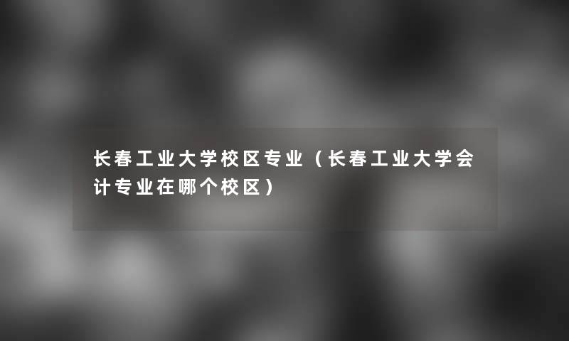 长春工业大学校区专业（长春工业大学会计专业在哪个校区）