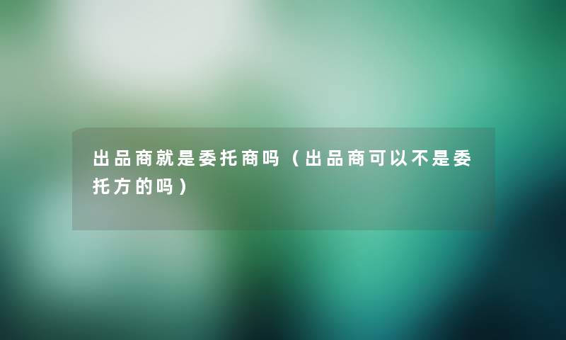 出品商就是委托商吗(出品商可以不是委托方的吗) 出品商就是委托商吗(出品商可以不是委托方的吗)