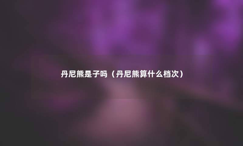 丹尼熊是子吗（丹尼熊算什么档次）