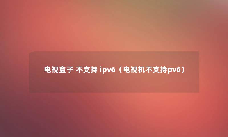 电视盒子 不支持 ipv6（电视机不支持pv6）