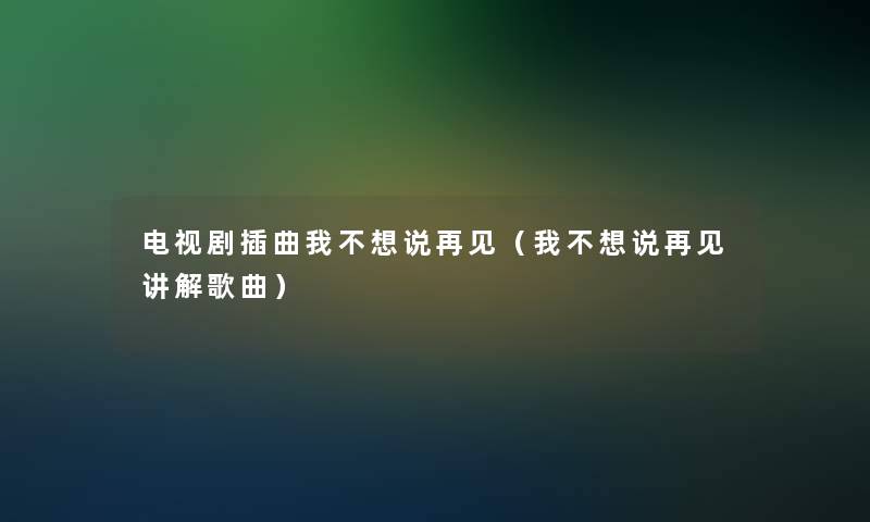 电视剧插曲我不想说再见(我不想说再见讲解歌曲) 电视剧插曲我不想说再见(我不想说再见讲解歌曲)