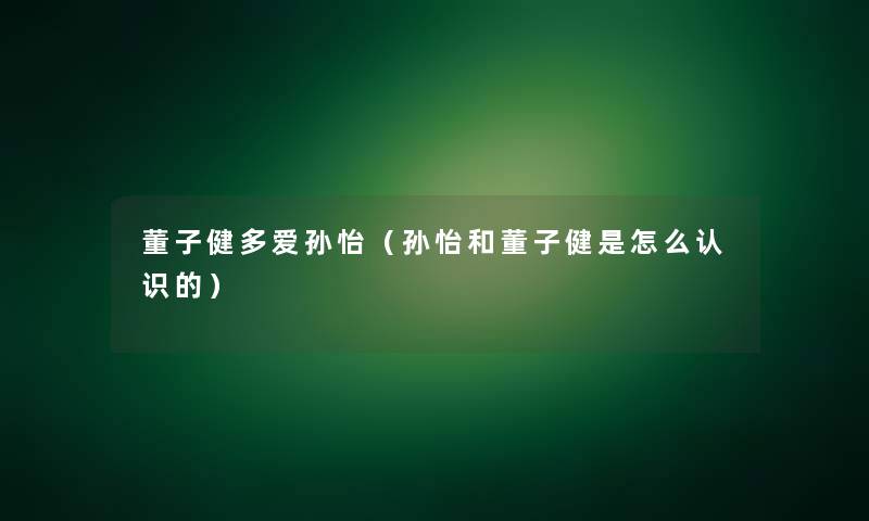 董子健多爱孙怡(孙怡和董子健是怎么认识的) 董子健多爱孙怡(孙怡和董子健是怎么认识的)