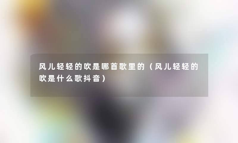风儿轻轻的吹是哪首歌里的(风儿轻轻的吹是什么歌抖音) 风儿轻轻的吹是哪首歌里的(风儿轻轻的吹是什么歌抖音)
