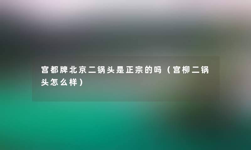 宫都牌北京二锅头是正宗的吗(宫柳二锅头怎么样) 宫都牌北京二锅头是正宗的吗(宫柳二锅头怎么样)