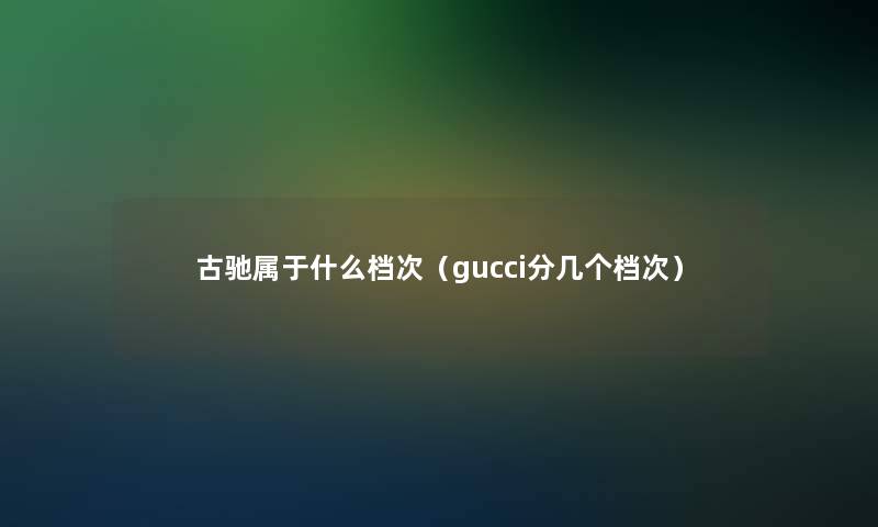 古驰属于什么档次(gucci分几个档次) 古驰属于什么档次(gucci分几个档次)