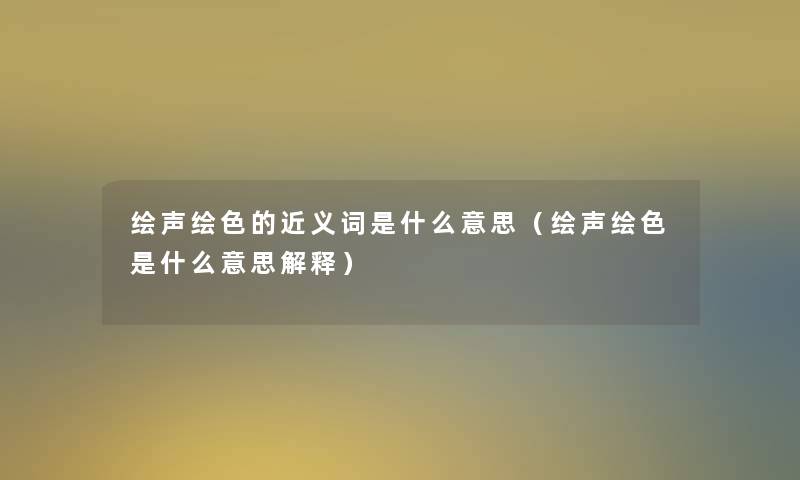 绘声绘色的近义词是什么意思(绘声绘色是什么意思解释) 绘声绘色的近义词是什么意思(绘声绘色是什么意思解释)