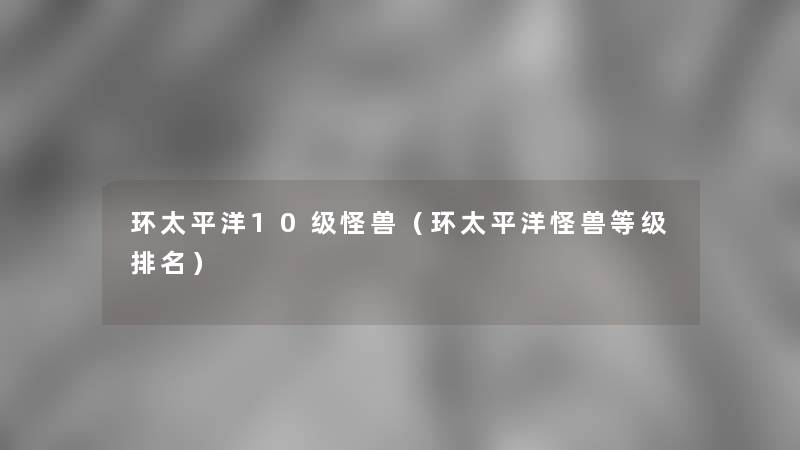 环太平洋10级怪兽(环太平洋怪兽等级推荐) 环太平洋10级怪兽(环太平洋怪兽等级推荐)