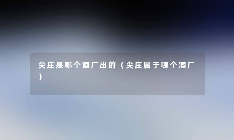 尖庄是哪个酒厂出的(尖庄属于哪个酒厂) 尖庄是哪个酒厂出的(尖庄属于哪个酒厂)