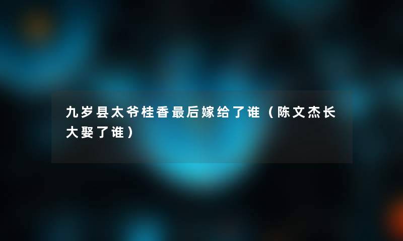 九岁县太爷桂香这里要说嫁给了谁(陈文杰长大娶了谁) 九岁县太爷桂香这里要说嫁给了谁(陈文杰长大娶了谁)