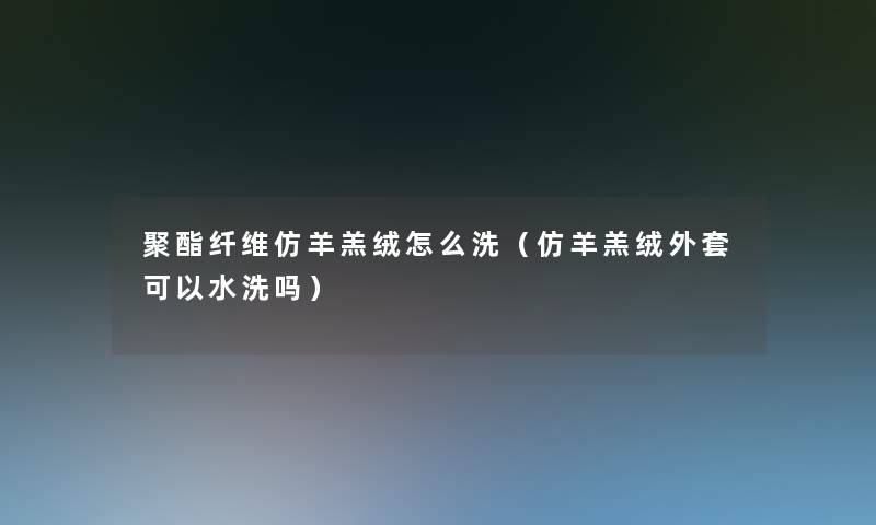 聚酯纤维仿羊羔绒怎么洗（仿羊羔绒外套可以水洗吗）