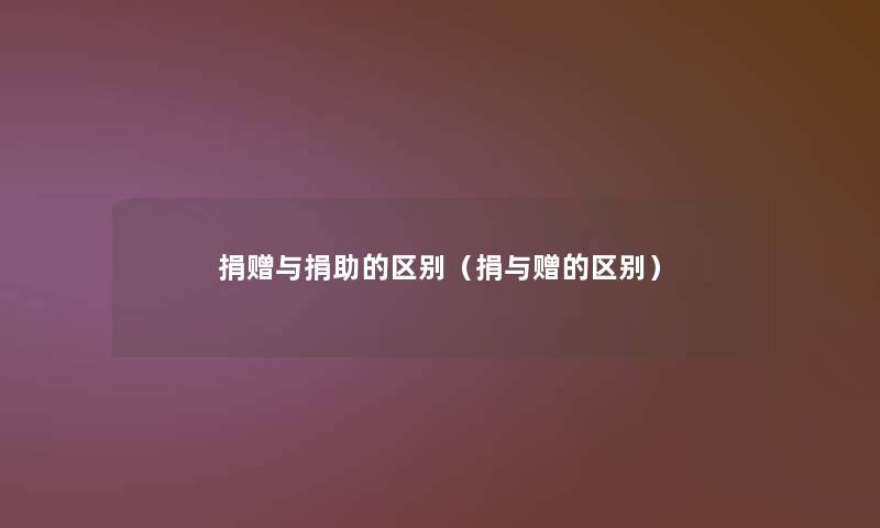 捐赠与捐助的区别(捐与赠的区别) 捐赠与捐助的区别(捐与赠的区别)