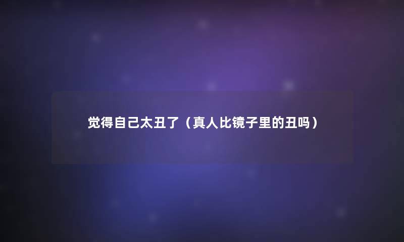 觉得自己太丑了(真人比镜子里的丑吗) 觉得自己太丑了(真人比镜子里的丑吗)
