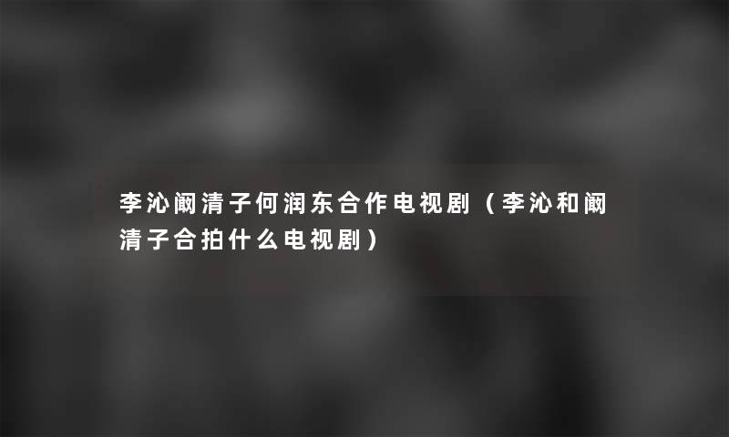 李沁阚清子何润东合作电视剧(李沁和阚清子合拍什么电视剧) 李沁阚清子何润东合作电视剧(李沁和阚清子合拍什么电视剧)