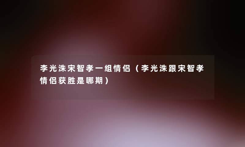 李光洙宋智孝一组情侣（李光洙跟宋智孝情侣获胜是哪期）