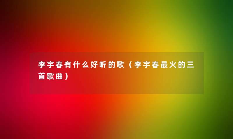 李宇春有什么好听的歌(李宇春火的三首歌曲) 李宇春有什么好听的歌(李宇春火的三首歌曲)