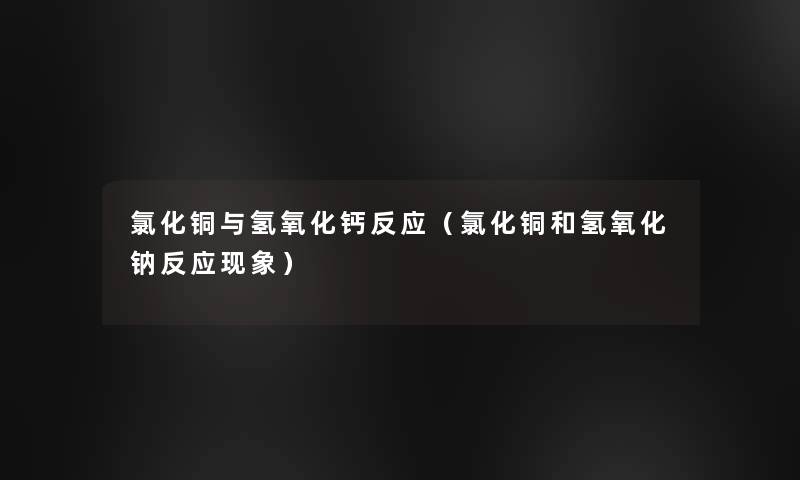 氯化铜与氢氧化钙反应(氯化铜和氢氧化钠反应现象) 氯化铜与氢氧化钙反应(氯化铜和氢氧化钠反应现象)