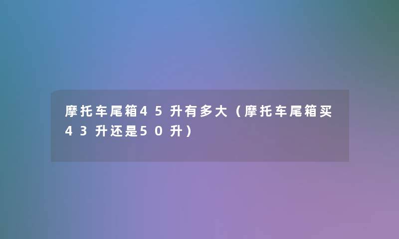 摩托车尾箱45升有多大（摩托车尾箱买43升还是50升）