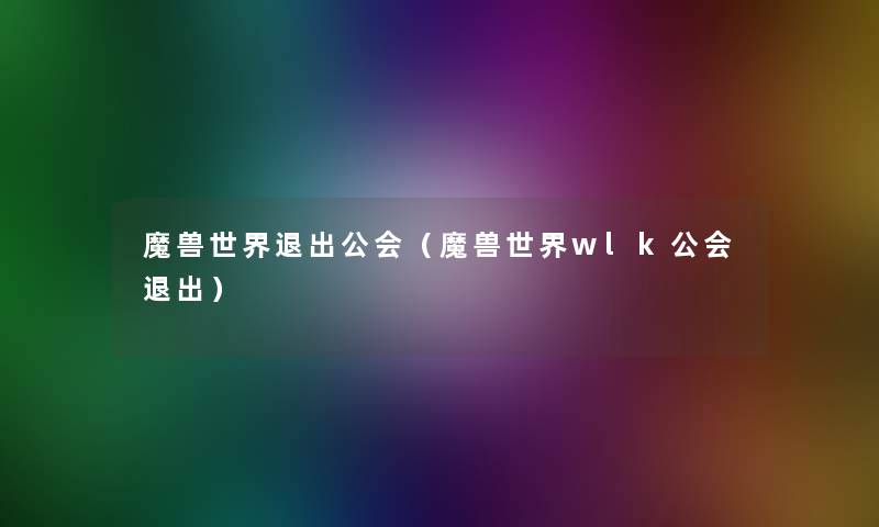 魔兽世界退出公会(魔兽世界wlk公会退出) 魔兽世界退出公会(魔兽世界wlk公会退出)