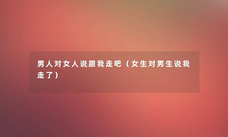 男人对女人说跟我走吧(女生对男生说我走了) 男人对女人说跟我走吧(女生对男生说我走了)