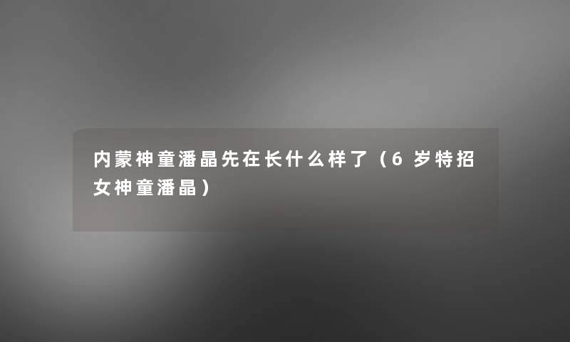 内蒙神童潘晶先在长什么样了(6岁特招女神童潘晶) 内蒙神童潘晶先在长什么样了(6岁特招女神童潘晶)