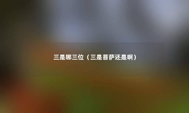 三是哪三位(三是菩萨还是啊) 三是哪三位(三是菩萨还是啊)