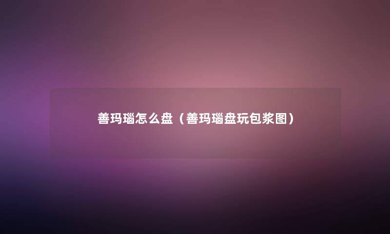 善玛瑙怎么盘（善玛瑙盘玩包浆图）