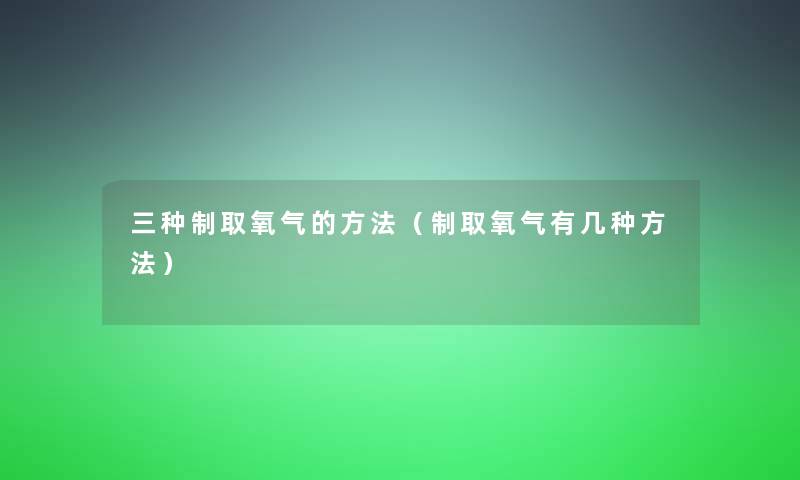 三种制取氧气的方法(制取氧气有几种方法) 三种制取氧气的方法(制取氧气有几种方法)