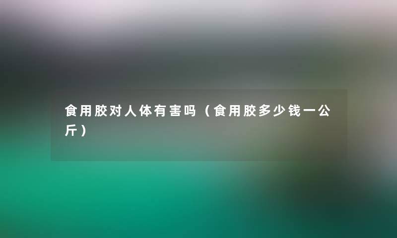 食用胶对人体有害吗(食用胶多少钱一公斤) 食用胶对人体有害吗(食用胶多少钱一公斤)
