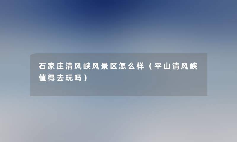 石家庄清风峡风景区怎么样(平山清风峡去玩吗) 石家庄清风峡风景区怎么样(平山清风峡去玩吗)