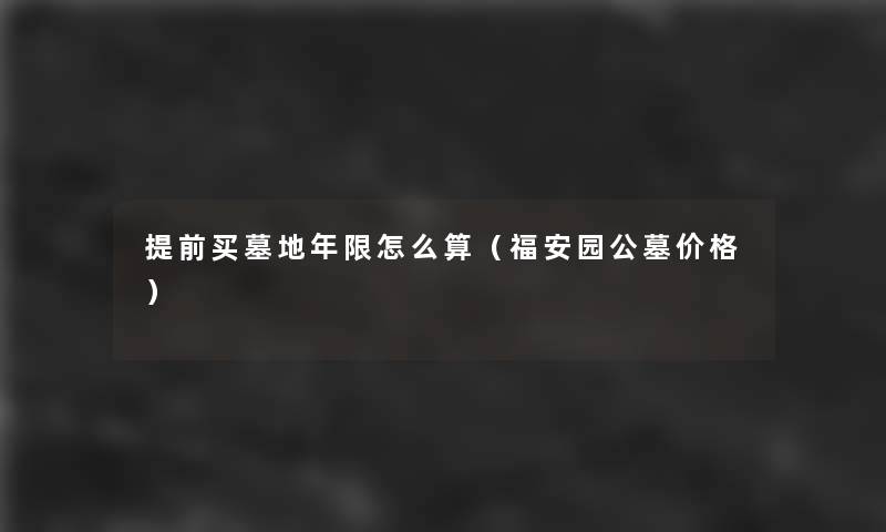 提前买墓地年限怎么算(福安园公墓价格) 提前买墓地年限怎么算(福安园公墓价格)