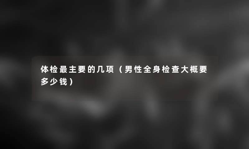 体检主要的几项(男性全身检查大概要多少钱) 体检主要的几项(男性全身检查大概要多少钱)