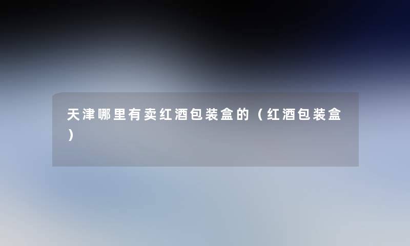 天津哪里有卖红酒包装盒的(红酒包装盒) 天津哪里有卖红酒包装盒的(红酒包装盒)