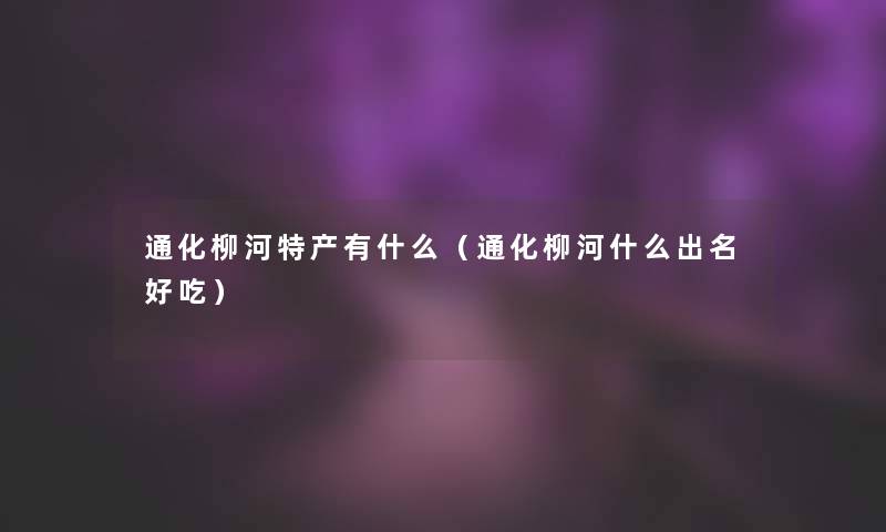通化柳河特产有什么(通化柳河什么出名好吃) 通化柳河特产有什么(通化柳河什么出名好吃)