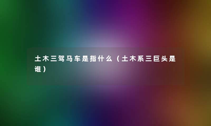 土木三驾马车是指什么(土木系三巨头是谁) 土木三驾马车是指什么(土木系三巨头是谁)
