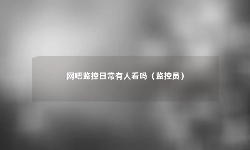 网吧监控日常有人看吗（监控员）