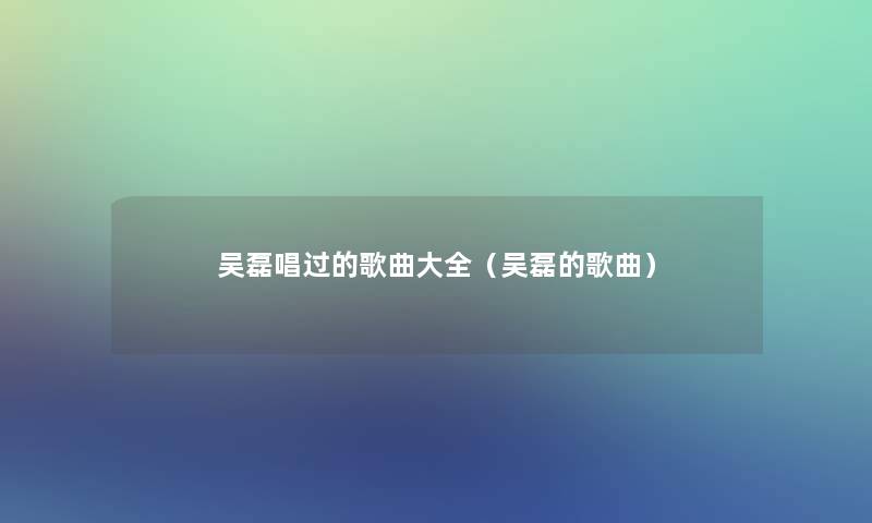 吴磊唱过的歌曲大全(吴磊的歌曲) 吴磊唱过的歌曲大全(吴磊的歌曲)