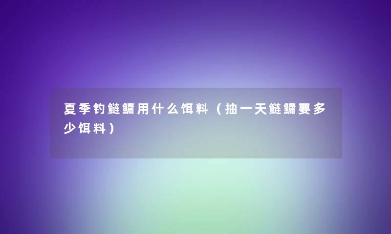 夏季钓鲢鳙用什么饵料(抽一天鲢鳙要多少饵料) 夏季钓鲢鳙用什么饵料(抽一天鲢鳙要多少饵料)
