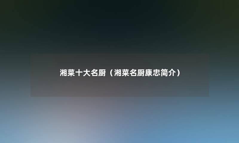 湘菜一些名厨(湘菜名厨康忠简介) 湘菜一些名厨(湘菜名厨康忠简介)