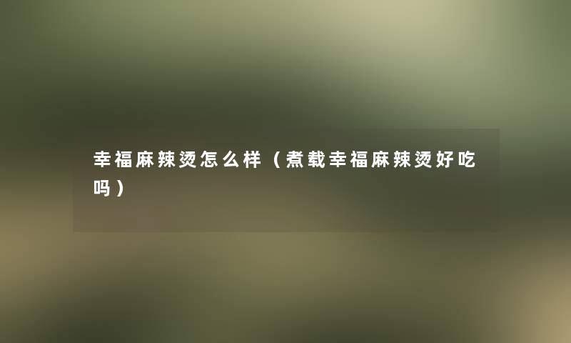 幸福麻辣烫怎么样(煮载幸福麻辣烫好吃吗) 幸福麻辣烫怎么样(煮载幸福麻辣烫好吃吗)