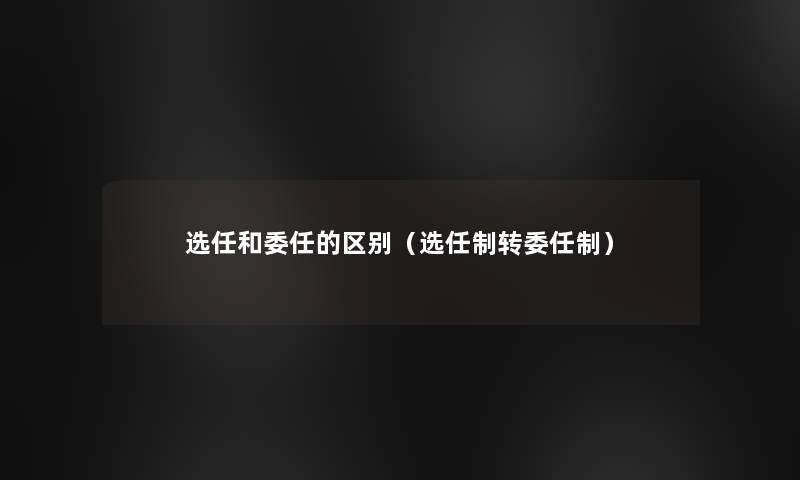 选任和委任的区别(选任制转委任制) 选任和委任的区别(选任制转委任制)