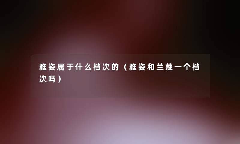 雅姿属于什么档次的(雅姿和兰蔻一个档次吗) 雅姿属于什么档次的(雅姿和兰蔻一个档次吗)