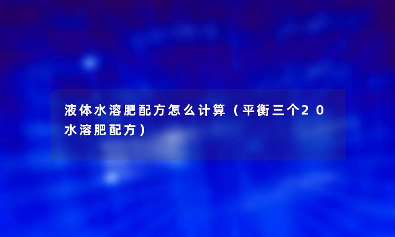 液体水溶肥配方怎么计算(平衡三个20水溶肥配方) 液体水溶肥配方怎么计算(平衡三个20水溶肥配方)