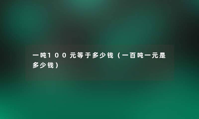 一吨100元等于多少钱(一百吨一元是多少钱) 一吨100元等于多少钱(一百吨一元是多少钱)
